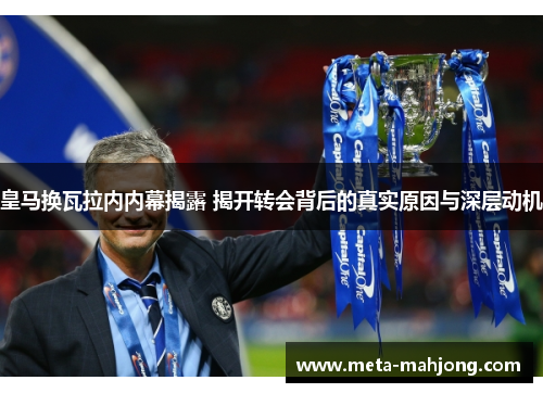 皇马换瓦拉内内幕揭露 揭开转会背后的真实原因与深层动机 皇马换瓦拉内内幕揭露 揭开转会背后的真实原因与深层动机