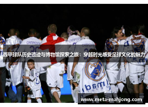 西甲球队历史遗迹与博物馆探索之旅:穿越时光感受足球文化的魅力 西甲球队历史遗迹与博物馆探索之旅:穿越时光感受足球文化的魅力