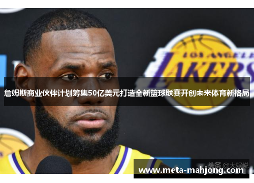詹姆斯商业伙伴计划筹集50亿美元打造全新篮球联赛开创未来体育新格局 詹姆斯商业伙伴计划筹集50亿美元打造全新篮球联赛开创未来体育新格局
