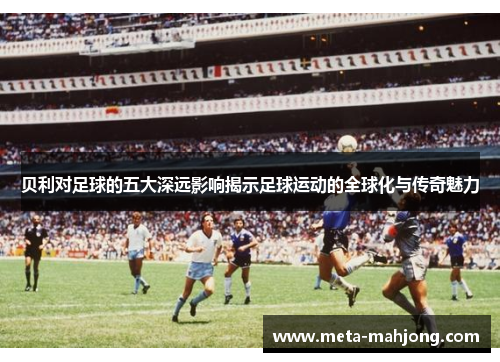 贝利对足球的五大深远影响揭示足球运动的全球化与传奇魅力 贝利对足球的五大深远影响揭示足球运动的全球化与传奇魅力