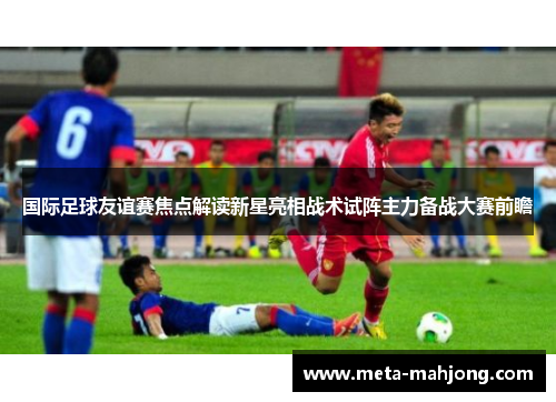 国际足球友谊赛焦点解读新星亮相战术试阵主力备战大赛前瞻