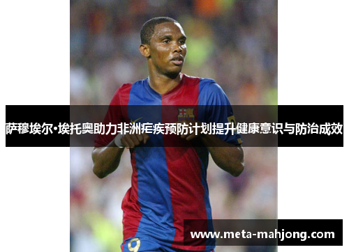 萨穆埃尔·埃托奥助力非洲疟疾预防计划提升健康意识与防治成效 萨穆埃尔·埃托奥助力非洲疟疾预防计划提升健康意识与防治成效