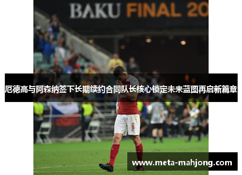 厄德高与阿森纳签下长期续约合同队长核心锁定未来蓝图再启新篇章 厄德高与阿森纳签下长期续约合同队长核心锁定未来蓝图再启新篇章